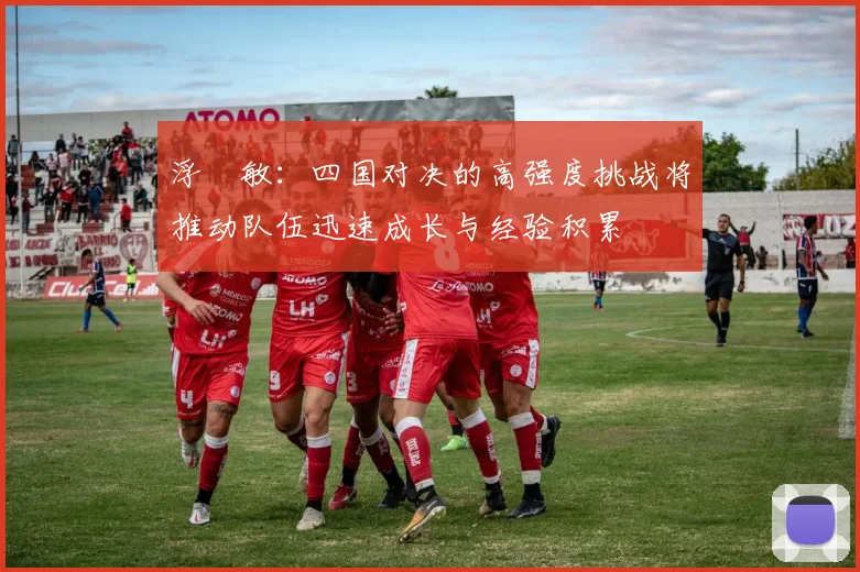 浮嶋敏：四国对决的高强度挑战将推动队伍迅速成长与经验积累