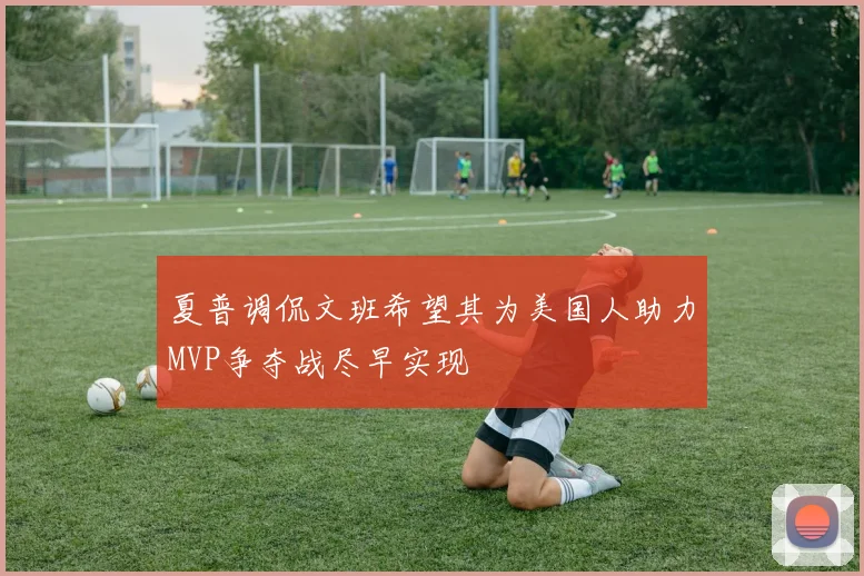 夏普调侃文班希望其为美国人助力MVP争夺战尽早实现