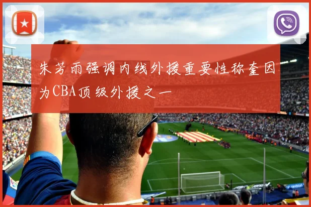 朱芳雨强调内线外援重要性称奎因为CBA顶级外援之一