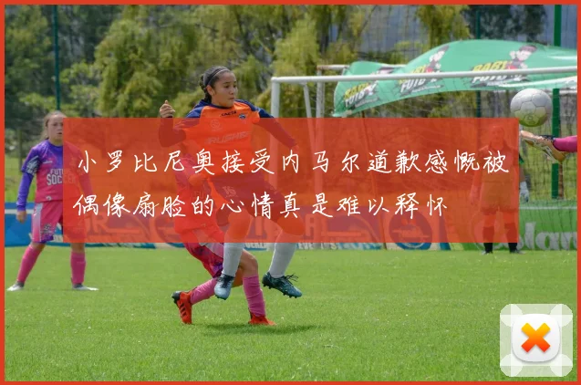 小罗比尼奥接受内马尔道歉感慨被偶像扇脸的心情真是难以释怀