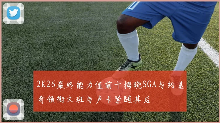 2K26最终能力值前十揭晓SGA与约基奇领衔文班与卢卡紧随其后