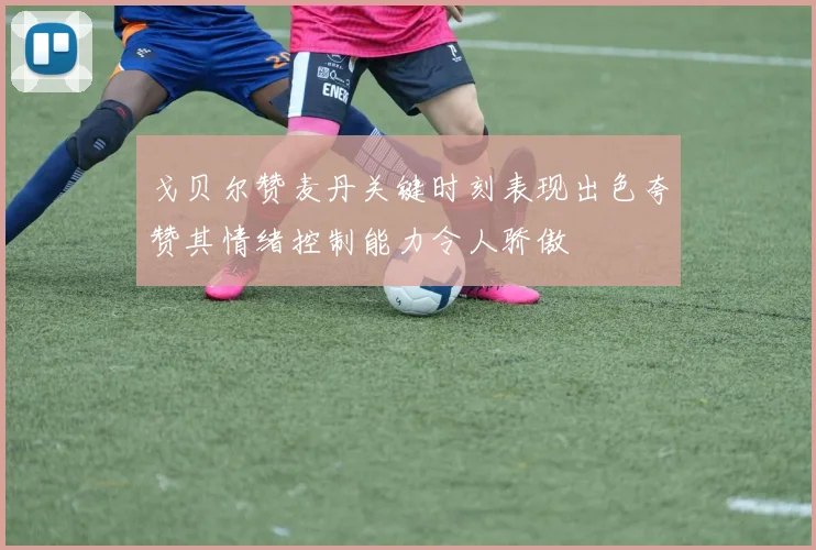 戈贝尔赞麦丹关键时刻表现出色夸赞其情绪控制能力令人骄傲