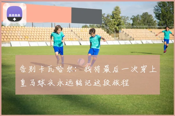 告别卡瓦哈尔：我将最后一次穿上皇马球衣永远铭记这段旅程