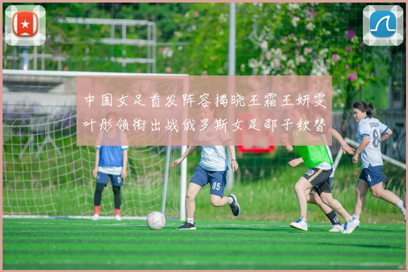 中国女足首发阵容揭晓王霜王妍雯叶彤领衔出战俄罗斯女足邵子钦替补待命