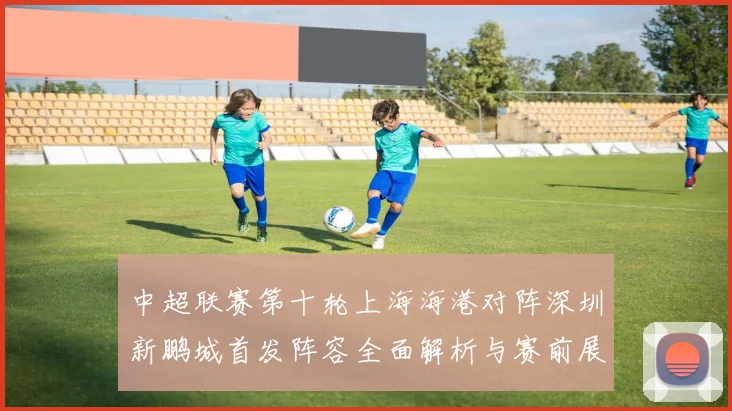 中超联赛第十轮上海海港对阵深圳新鹏城首发阵容全面解析与赛前展望