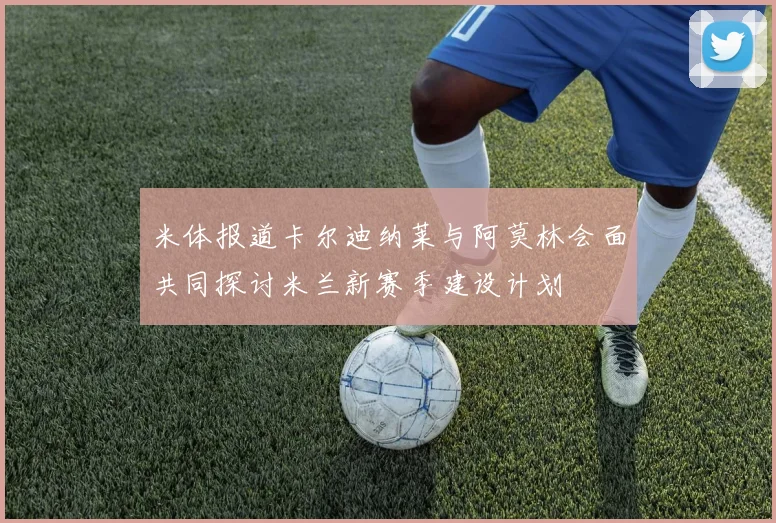 米体报道卡尔迪纳莱与阿莫林会面共同探讨米兰新赛季建设计划
