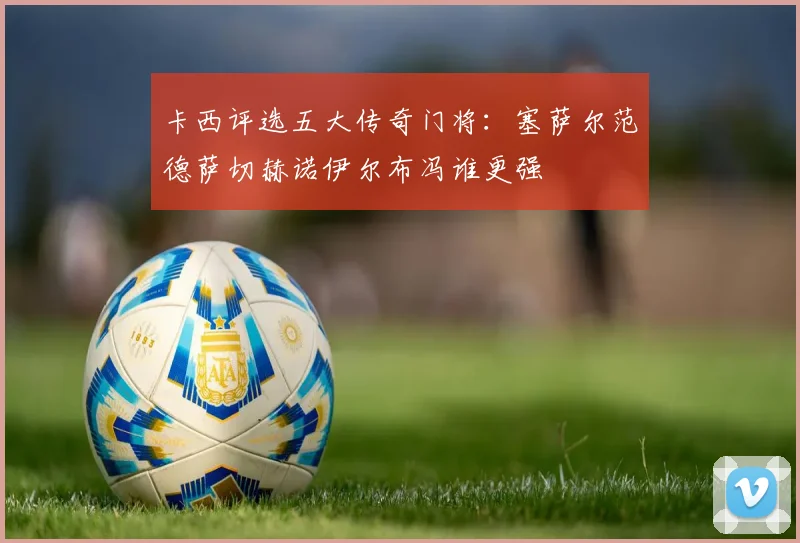 卡西评选五大传奇门将：塞萨尔范德萨切赫诺伊尔布冯谁更强