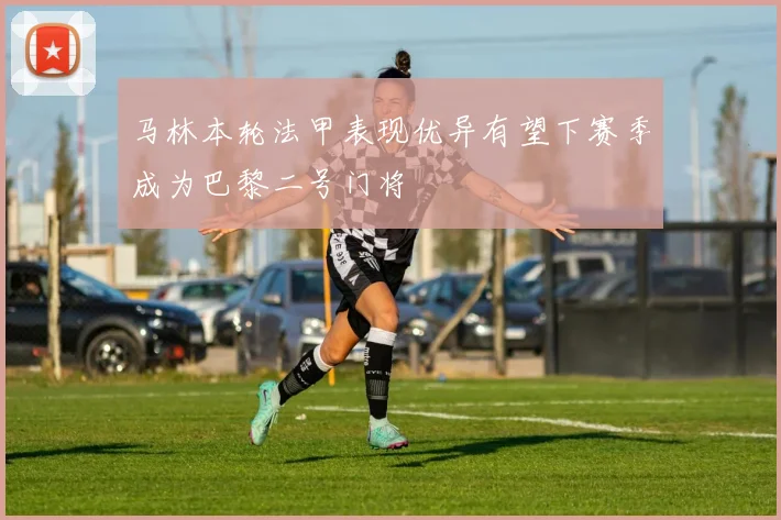 马林本轮法甲表现优异有望下赛季成为巴黎二号门将