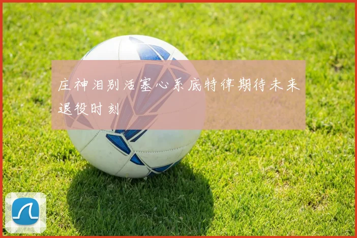 庄神泪别活塞心系底特律期待未来退役时刻