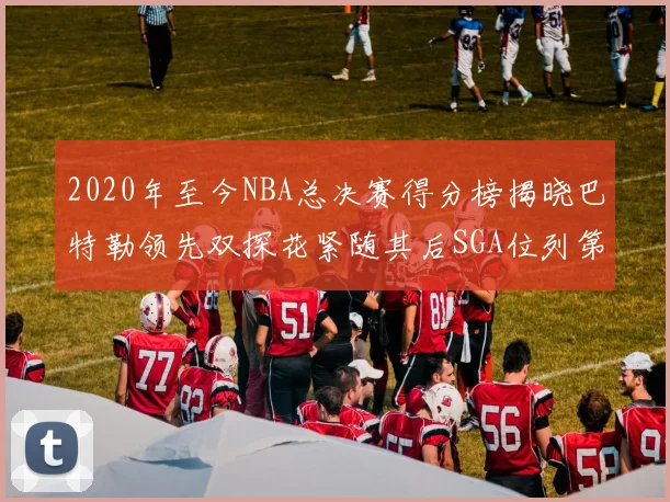 2020年至今NBA总决赛得分榜揭晓巴特勒领先双探花紧随其后SGA位列第四